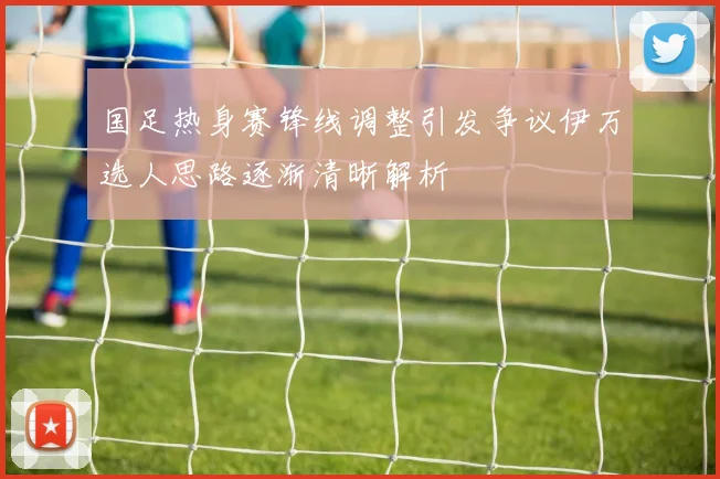 国足热身赛锋线调整引发争议伊万选人思路逐渐清晰解析