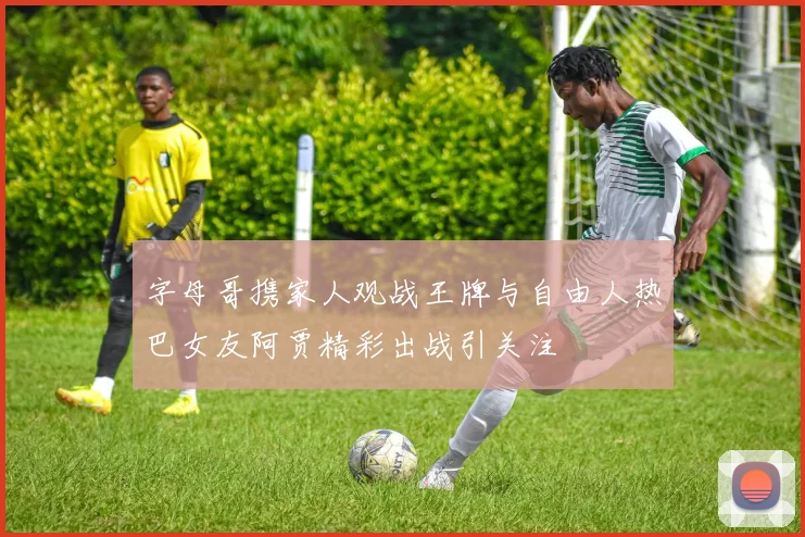 字母哥携家人观战王牌与自由人热巴女友阿贾精彩出战引关注