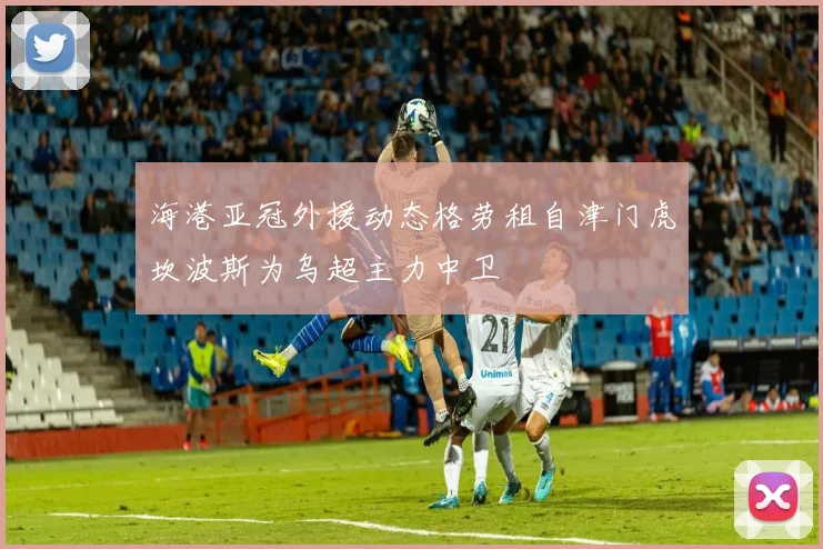 海港亚冠外援动态格劳租自津门虎坎波斯为乌超主力中卫