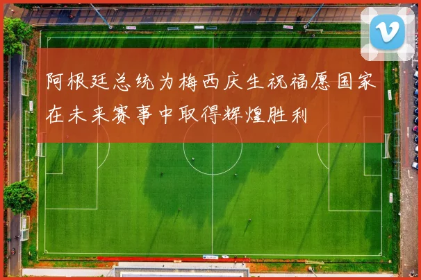 阿根廷总统为梅西庆生祝福愿国家在未来赛事中取得辉煌胜利