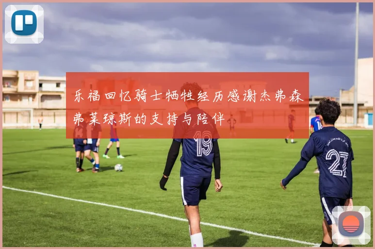 乐福回忆骑士牺牲经历感谢杰弗森弗莱琼斯的支持与陪伴