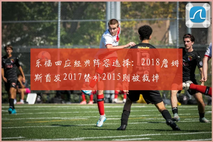 乐福回应经典阵容选择：2018詹姆斯首发2017替补2015则被裁掉