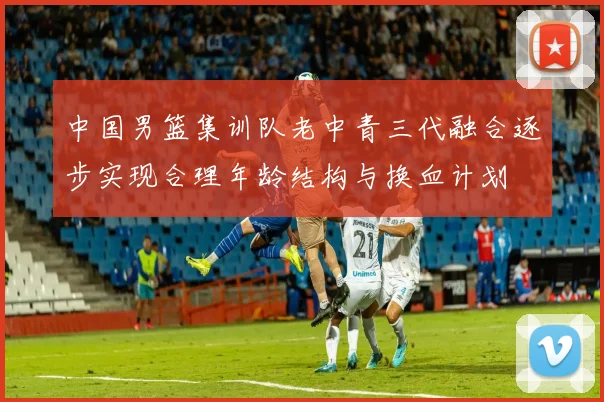 中国男篮集训队老中青三代融合逐步实现合理年龄结构与换血计划