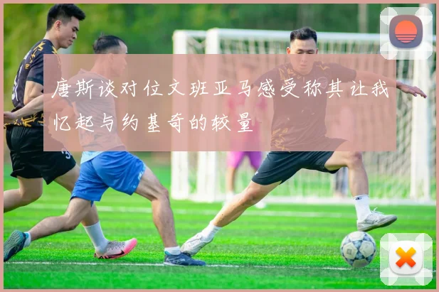 唐斯谈对位文班亚马感受称其让我忆起与约基奇的较量