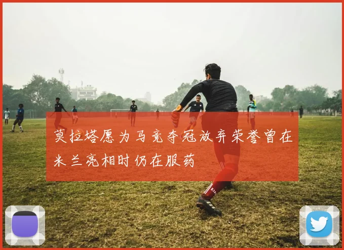 莫拉塔愿为马竞夺冠放弃荣誉曾在米兰亮相时仍在服药