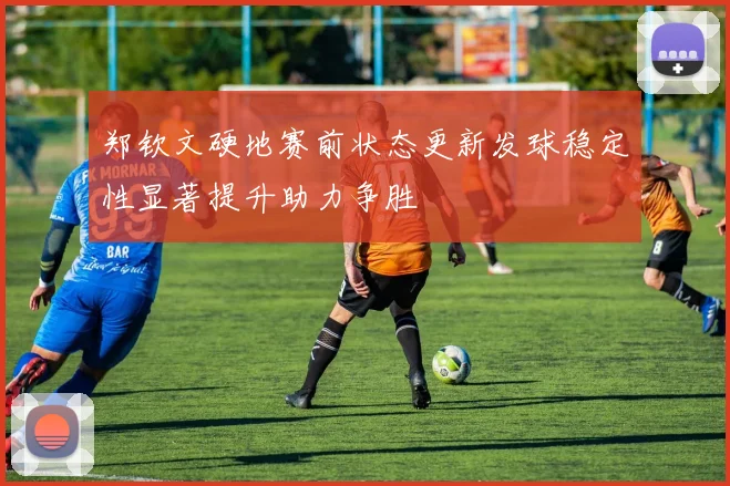 郑钦文硬地赛前状态更新发球稳定性显著提升助力争胜