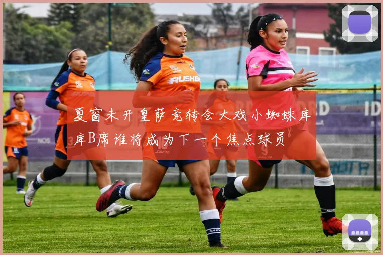 夏窗未开皇萨竞转会大戏小蜘蛛库库B席谁将成为下一个焦点球员