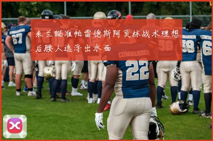 米兰瞄准帕雷德斯阿莫林战术理想后腰人选浮出水面