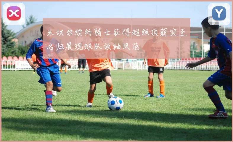 米切尔续约骑士获得超级顶薪实至名归展现球队领袖风范