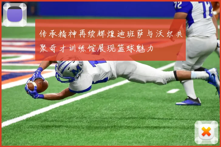 传承精神再续辉煌迪班萨与沃尔共聚奇才训练馆展现篮球魅力