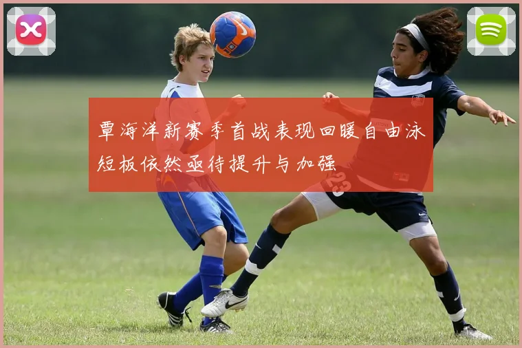覃海洋新赛季首战表现回暖自由泳短板依然亟待提升与加强