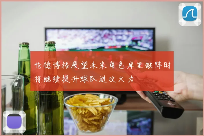 伦德博格展望未来角色库里缺阵时将继续提升球队进攻火力