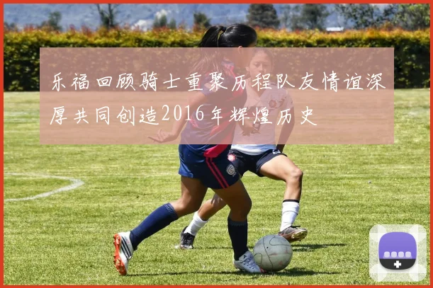 乐福回顾骑士重聚历程队友情谊深厚共同创造2016年辉煌历史
