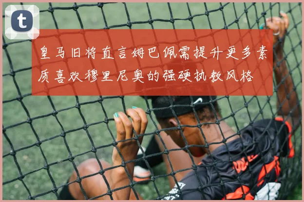 皇马旧将直言姆巴佩需提升更多素质喜欢穆里尼奥的强硬执教风格