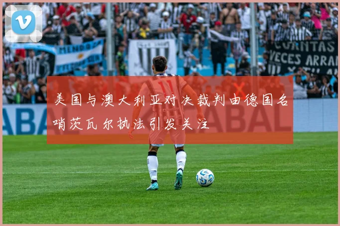 美国与澳大利亚对决裁判由德国名哨茨瓦尔执法引发关注