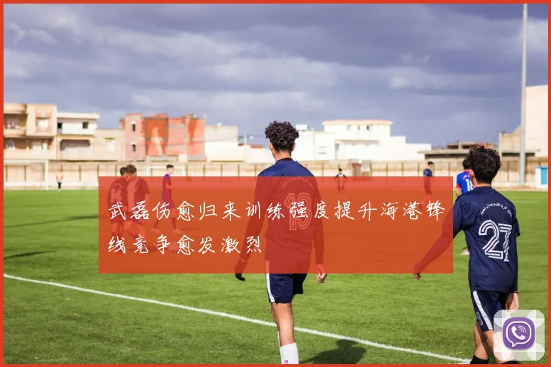 武磊伤愈归来训练强度提升海港锋线竞争愈发激烈
