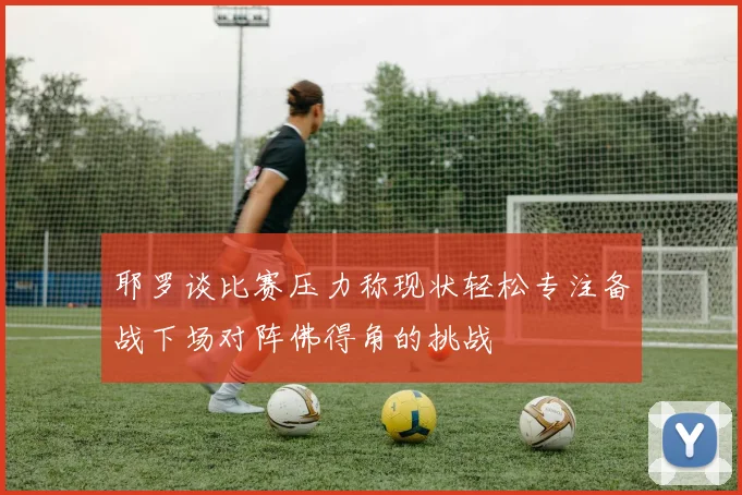 耶罗谈比赛压力称现状轻松专注备战下场对阵佛得角的挑战