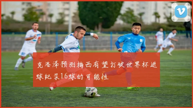 克洛泽预测梅西有望打破世界杯进球纪录16球的可能性