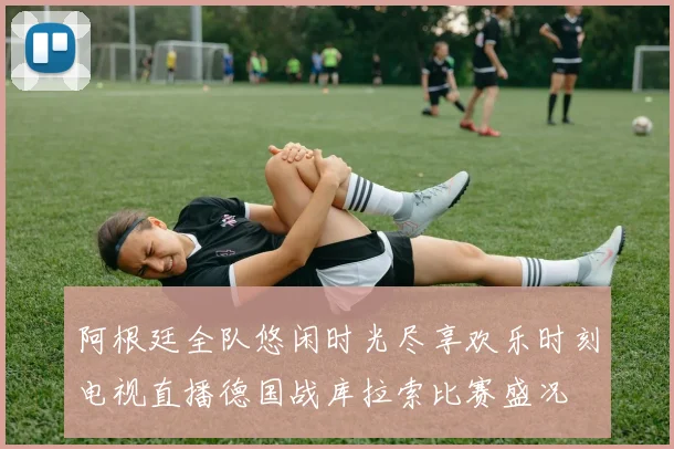 阿根廷全队悠闲时光尽享欢乐时刻电视直播德国战库拉索比赛盛况